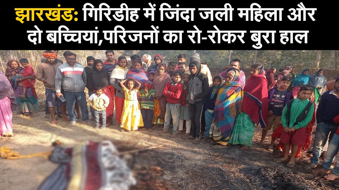 झारखंड: गिरिडीह में जिंदा जली महिला और दो बच्चियां,परिजनों का रो-रोकर बुरा हाल