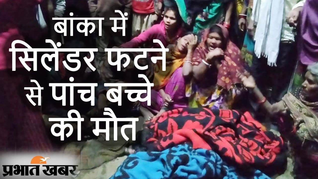 Bihar News बांका में सिलेंडर फटने से एक ही परिवार के 5 बच्चों की मौत, घटनास्थल पर मची अफरा-तफरी
