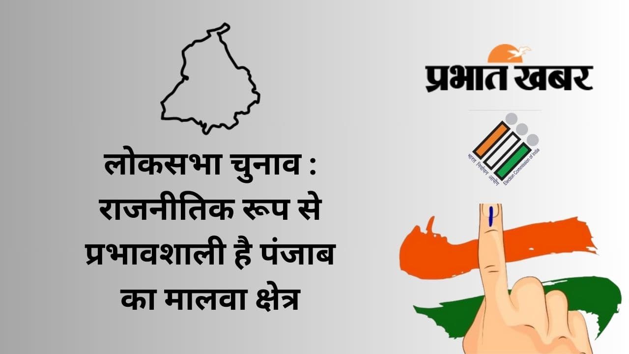 लोकसभा चुनाव : राजनीतिक रूप से प्रभावशाली है पंजाब का मालवा क्षेत्र